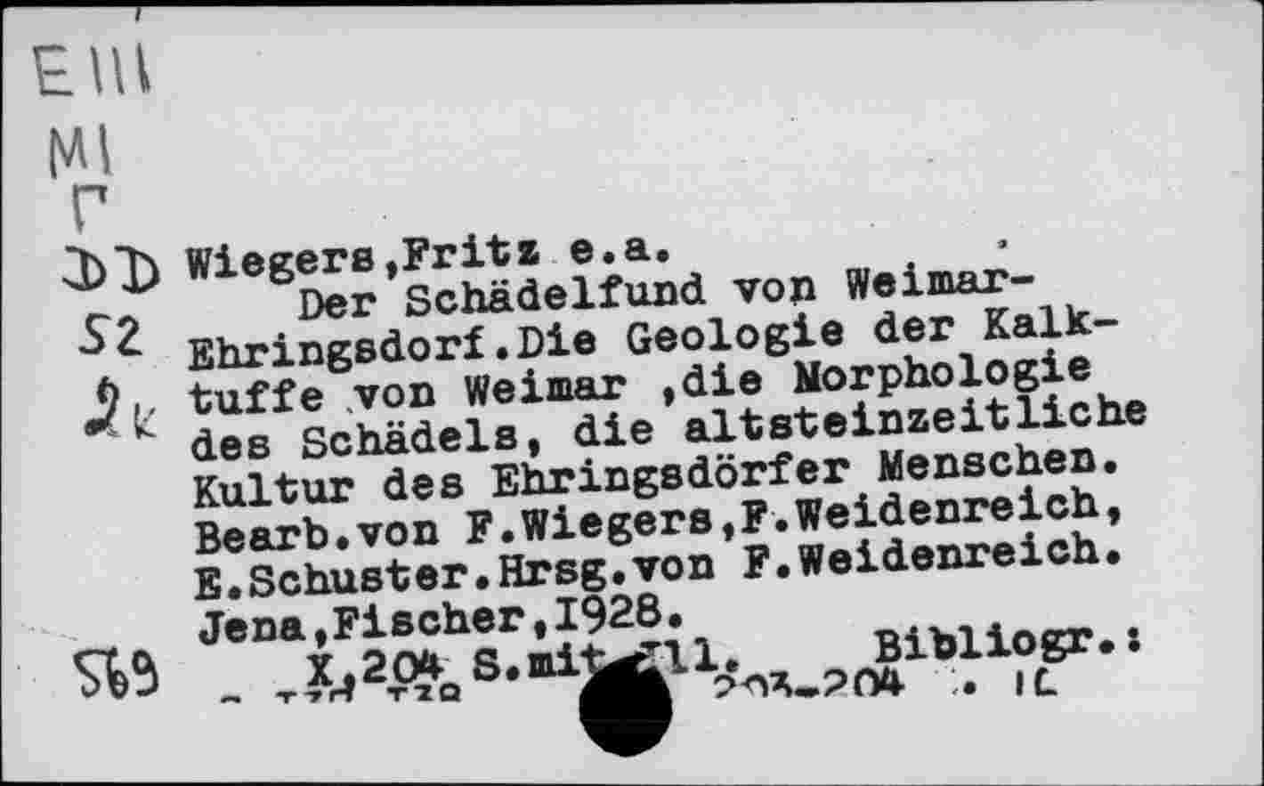 ﻿Elli
Ml
Г
3)1) Wiegens,Fritz e.a.
ç? Der Schädelfund von Weimar-Ehringsdorf.Die Geologie der Kalk-tuffe von Weimar ,die Morphologie
K des Schädels, die altsteinzeitliche Kultur des Ehringsdorfer Menschen. Bearb.von F.Wiegens,F.Weidenreich, E.Schuster.Hrsg.von F.Weidenreich. Jena,Fischer,1928.
X.204 S.mi^ll. Bibliogr.: